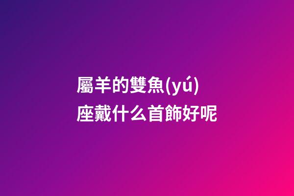 屬羊的雙魚(yú)座戴什么首飾好呢