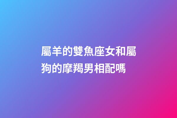屬羊的雙魚座女和屬狗的摩羯男相配嗎-第1張-星座運勢-玄機派