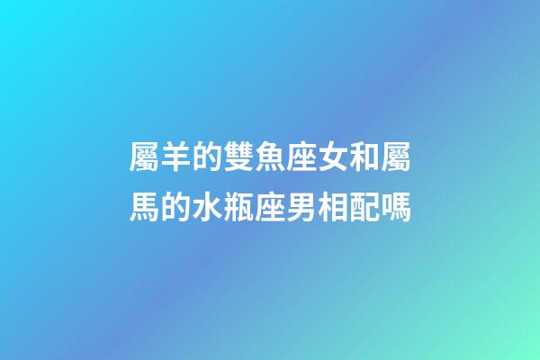 屬羊的雙魚座女和屬馬的水瓶座男相配嗎-第1張-星座運勢-玄機派