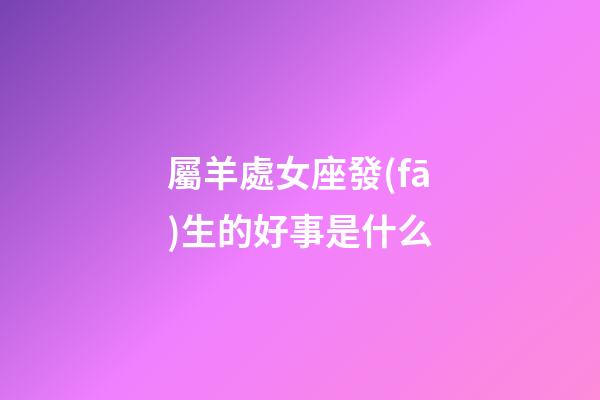 屬羊處女座發(fā)生的好事是什么