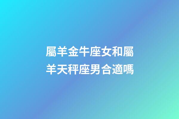 屬羊金牛座女和屬羊天秤座男合適嗎-第1張-星座運勢-玄機派