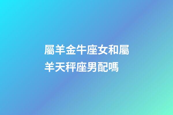 屬羊金牛座女和屬羊天秤座男配嗎-第1張-星座運勢-玄機派