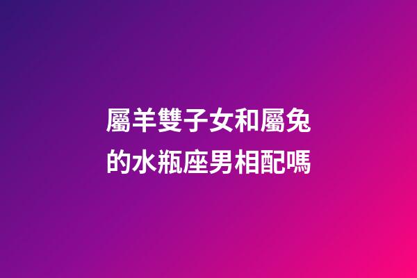 屬羊雙子女和屬兔的水瓶座男相配嗎-第1張-星座運勢-玄機派
