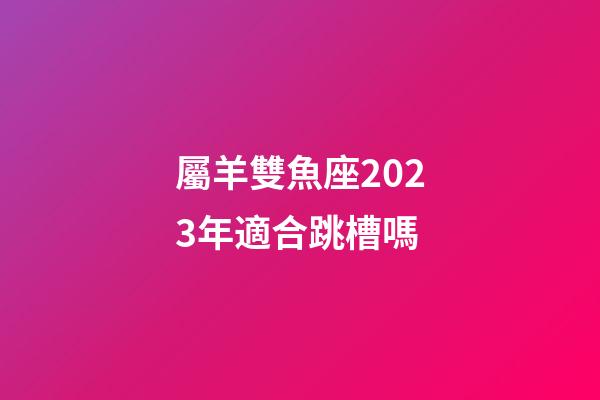 屬羊雙魚座2023年適合跳槽嗎-第1張-星座運勢-玄機派