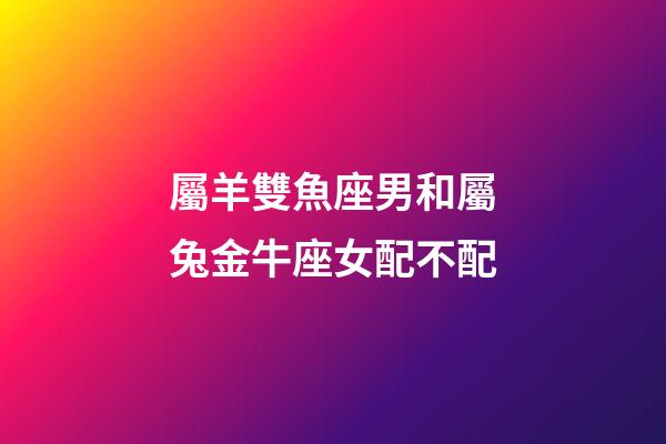 屬羊雙魚座男和屬兔金牛座女配不配-第1張-星座運勢-玄機派