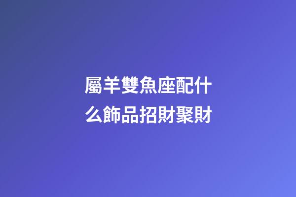 屬羊雙魚座配什么飾品招財聚財-第1張-星座運勢-玄機派