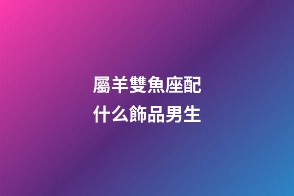 屬羊雙魚座配什么飾品男生-第1張-星座運勢-玄機派