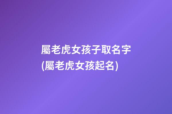 屬老虎女孩子取名字(屬老虎女孩起名)