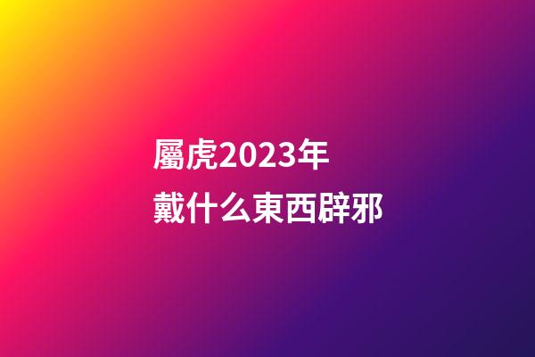 屬虎2023年戴什么東西辟邪