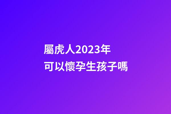 屬虎人2023年可以懷孕生孩子嗎