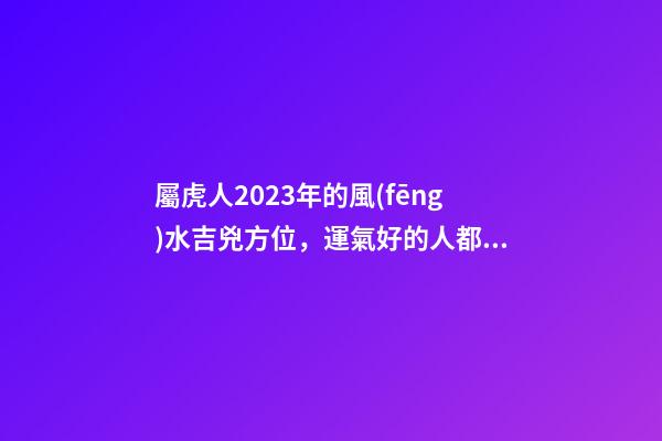 屬虎人2023年的風(fēng)水吉兇方位，運氣好的人都是有原因的
