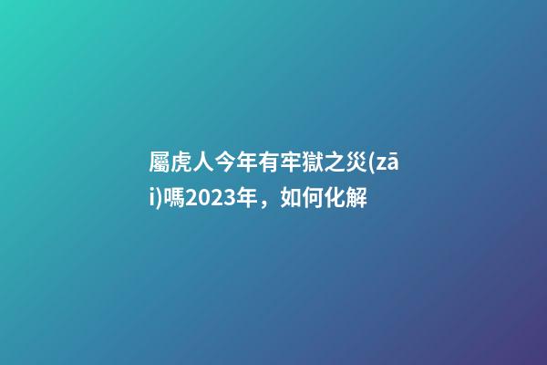 屬虎人今年有牢獄之災(zāi)嗎2023年，如何化解
