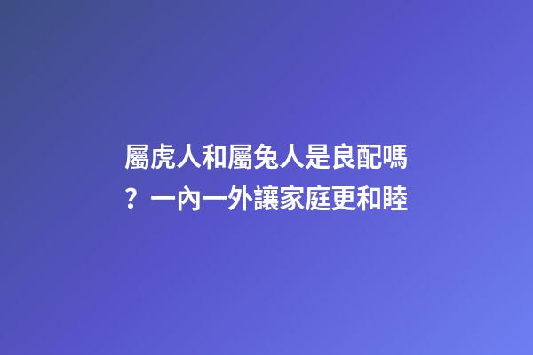 屬虎人和屬兔人是良配嗎？一內一外讓家庭更和睦