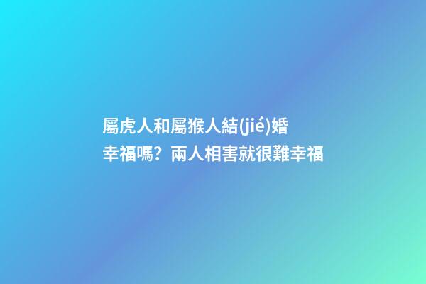 屬虎人和屬猴人結(jié)婚幸福嗎？兩人相害就很難幸福