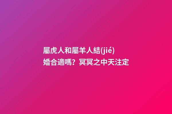 屬虎人和屬羊人結(jié)婚合適嗎？冥冥之中天注定
