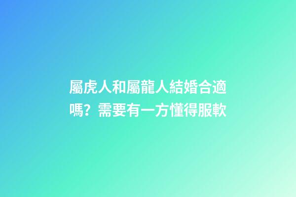 屬虎人和屬龍人結婚合適嗎？需要有一方懂得服軟