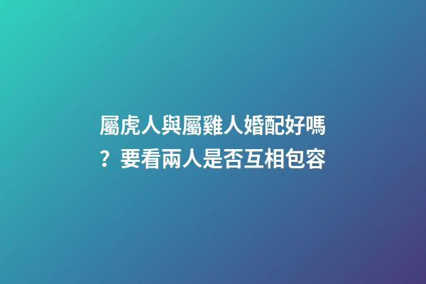 屬虎人與屬雞人婚配好嗎？要看兩人是否互相包容