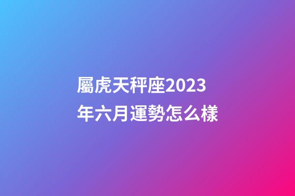 屬虎天秤座2023年六月運勢怎么樣-第1張-星座運勢-玄機派