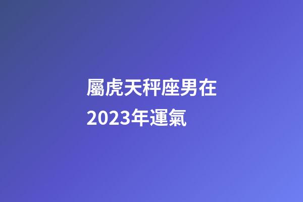 屬虎天秤座男在2023年運氣