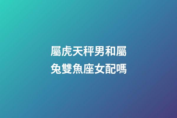 屬虎天秤男和屬兔雙魚座女配嗎-第1張-星座運勢-玄機派