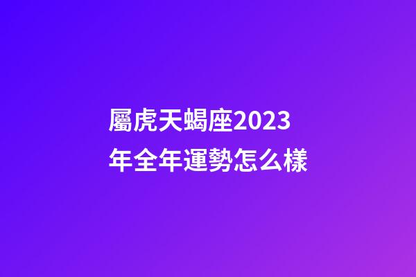 屬虎天蝎座2023年全年運勢怎么樣-第1張-星座運勢-玄機派