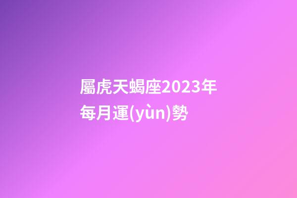 屬虎天蝎座2023年每月運(yùn)勢-第1張-星座運(yùn)勢-玄機(jī)派