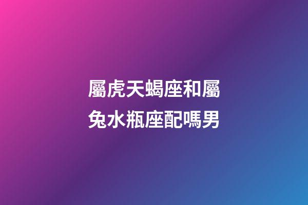 屬虎天蝎座和屬兔水瓶座配嗎男-第1張-星座運勢-玄機派