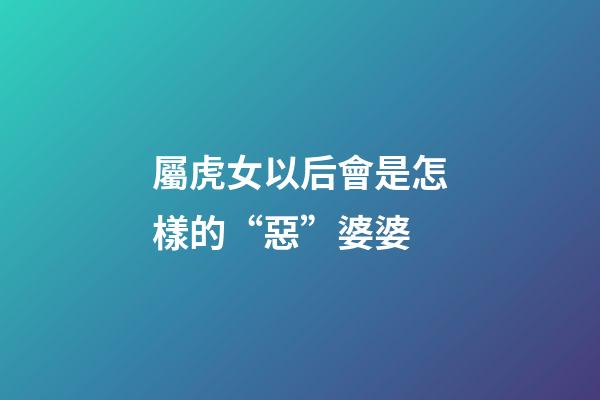 屬虎女以后會是怎樣的“惡”婆婆