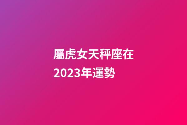 屬虎女天秤座在2023年運勢-第1張-星座運勢-玄機派