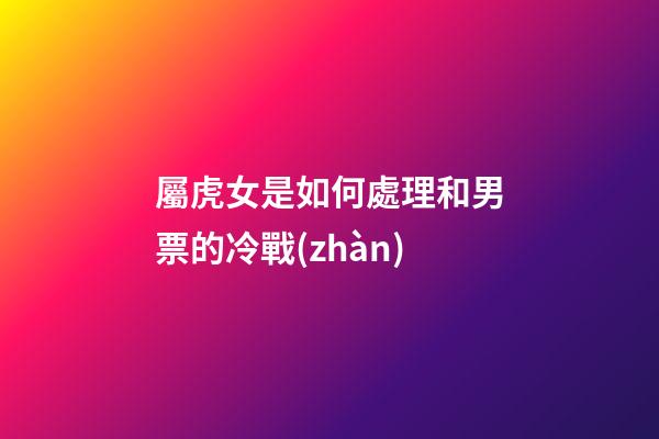 屬虎女是如何處理和男票的冷戰(zhàn)