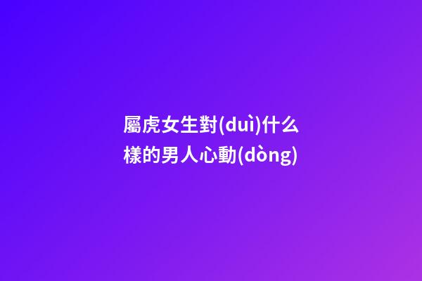 屬虎女生對(duì)什么樣的男人心動(dòng)