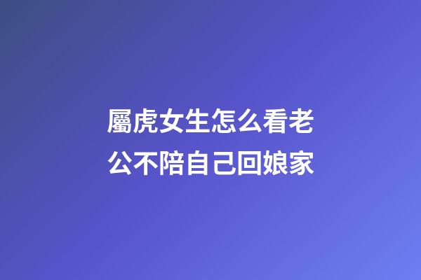 屬虎女生怎么看老公不陪自己回娘家