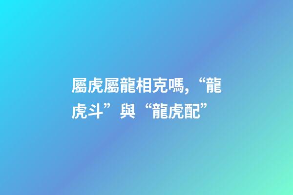 屬虎屬龍相克嗎,“龍虎斗”與“龍虎配”-第1張-觀點(diǎn)-玄機(jī)派