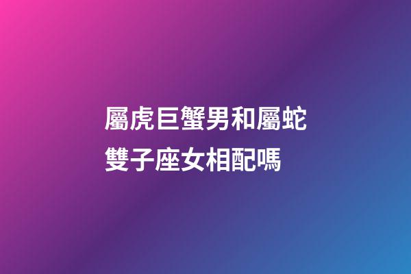 屬虎巨蟹男和屬蛇雙子座女相配嗎-第1張-星座運勢-玄機派
