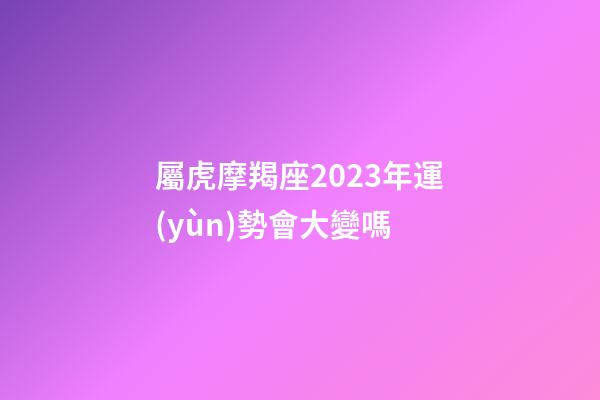 屬虎摩羯座2023年運(yùn)勢會大變嗎