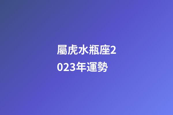 屬虎水瓶座2023年運勢