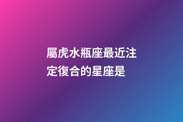 屬虎水瓶座最近注定復合的星座是-第1張-星座運勢-玄機派