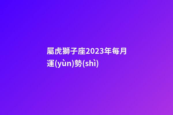 屬虎獅子座2023年每月運(yùn)勢(shì)-第1張-星座運(yùn)勢(shì)-玄機(jī)派