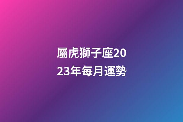 屬虎獅子座2023年每月運勢-第1張-星座運勢-玄機派