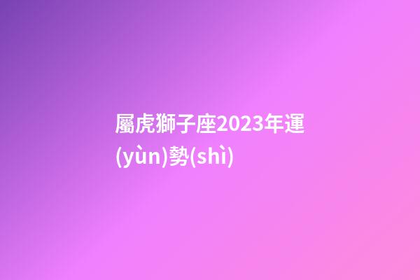 屬虎獅子座2023年運(yùn)勢(shì)