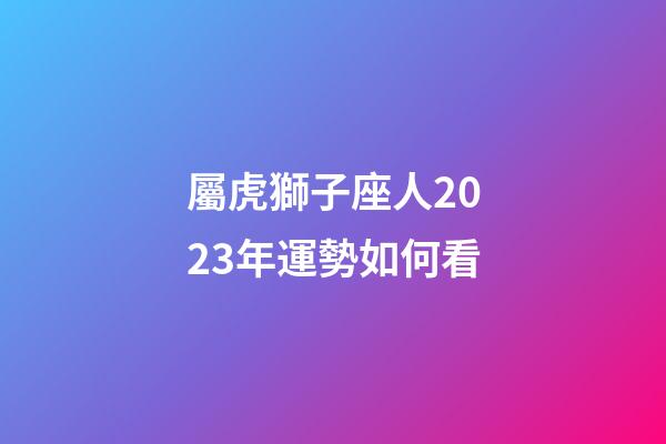 屬虎獅子座人2023年運勢如何看-第1張-星座運勢-玄機派