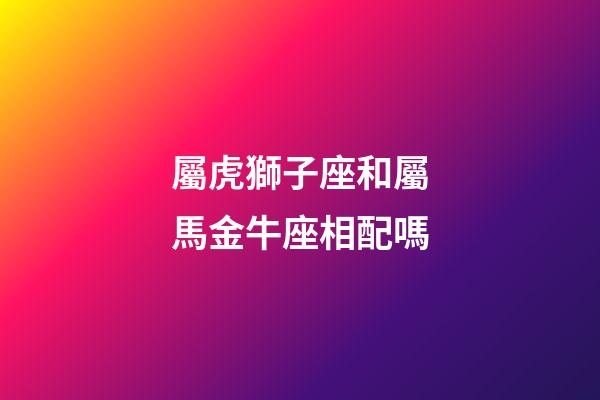 屬虎獅子座和屬馬金牛座相配嗎-第1張-星座運勢-玄機派