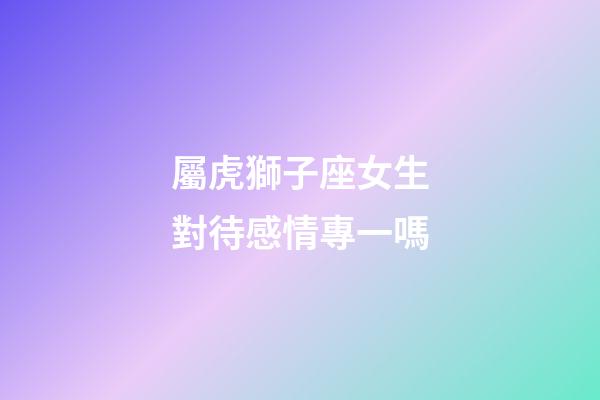 屬虎獅子座女生對待感情專一嗎-第1張-星座運勢-玄機派