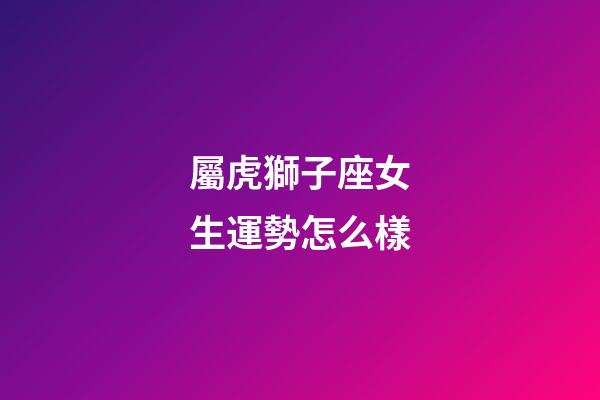 屬虎獅子座女生運勢怎么樣-第1張-星座運勢-玄機派