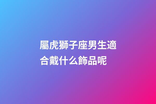 屬虎獅子座男生適合戴什么飾品呢-第1張-星座運勢-玄機派