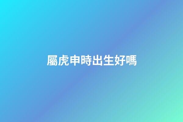 屬虎申時出生好嗎