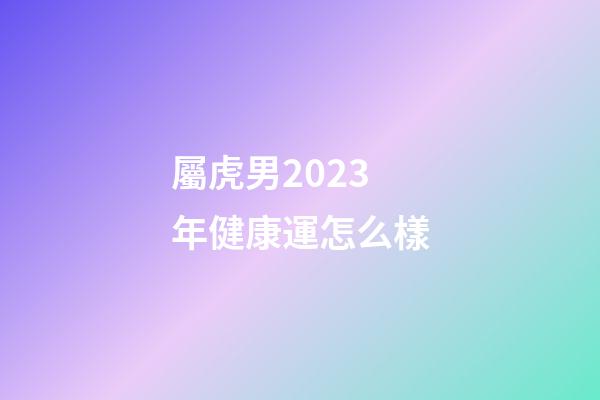 屬虎男2023年健康運怎么樣