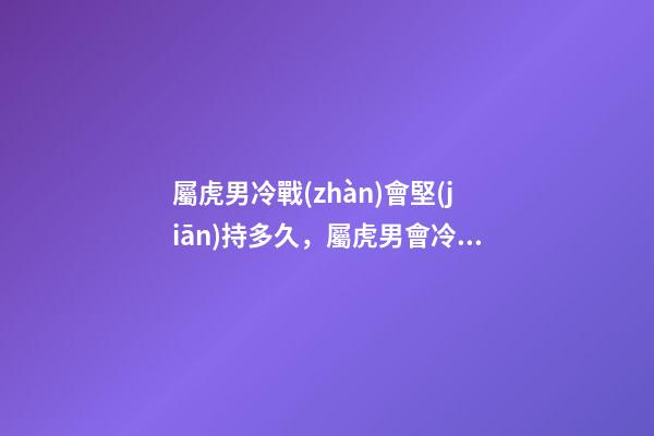 屬虎男冷戰(zhàn)會堅(jiān)持多久，屬虎男會冷戰(zhàn)嗎