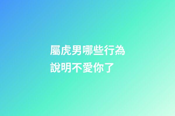 屬虎男哪些行為說明不愛你了