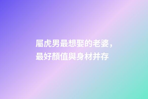 屬虎男最想娶的老婆，最好顏值與身材并存